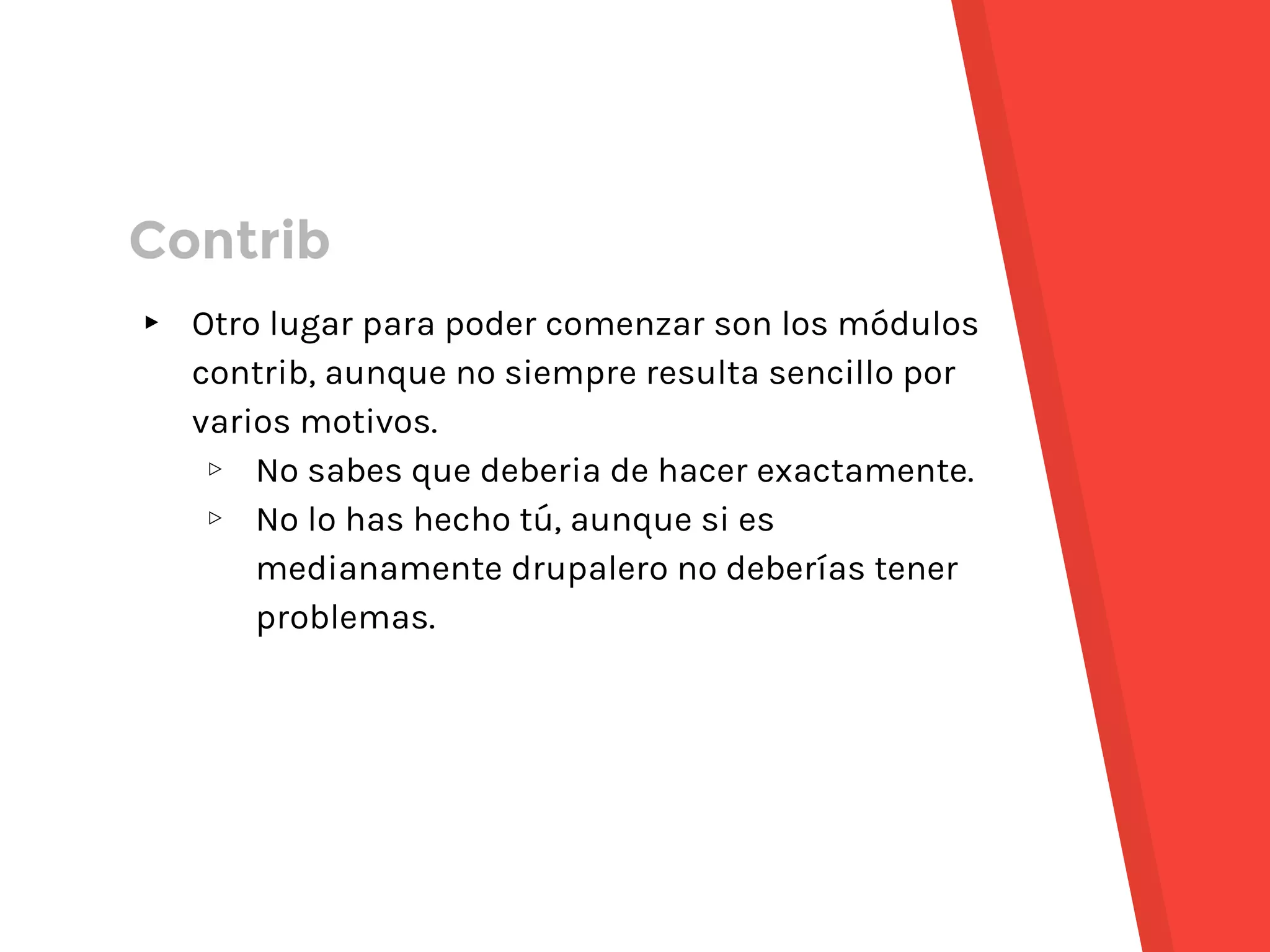 ▸ Otro lugar para poder comenzar son los módulos
contrib, aunque no siempre resulta sencillo por
varios motivos.
▹ No sabes que deberia de hacer exactamente.
▹ No lo has hecho tú, aunque si es
medianamente drupalero no deberías tener
problemas.
Contrib
 