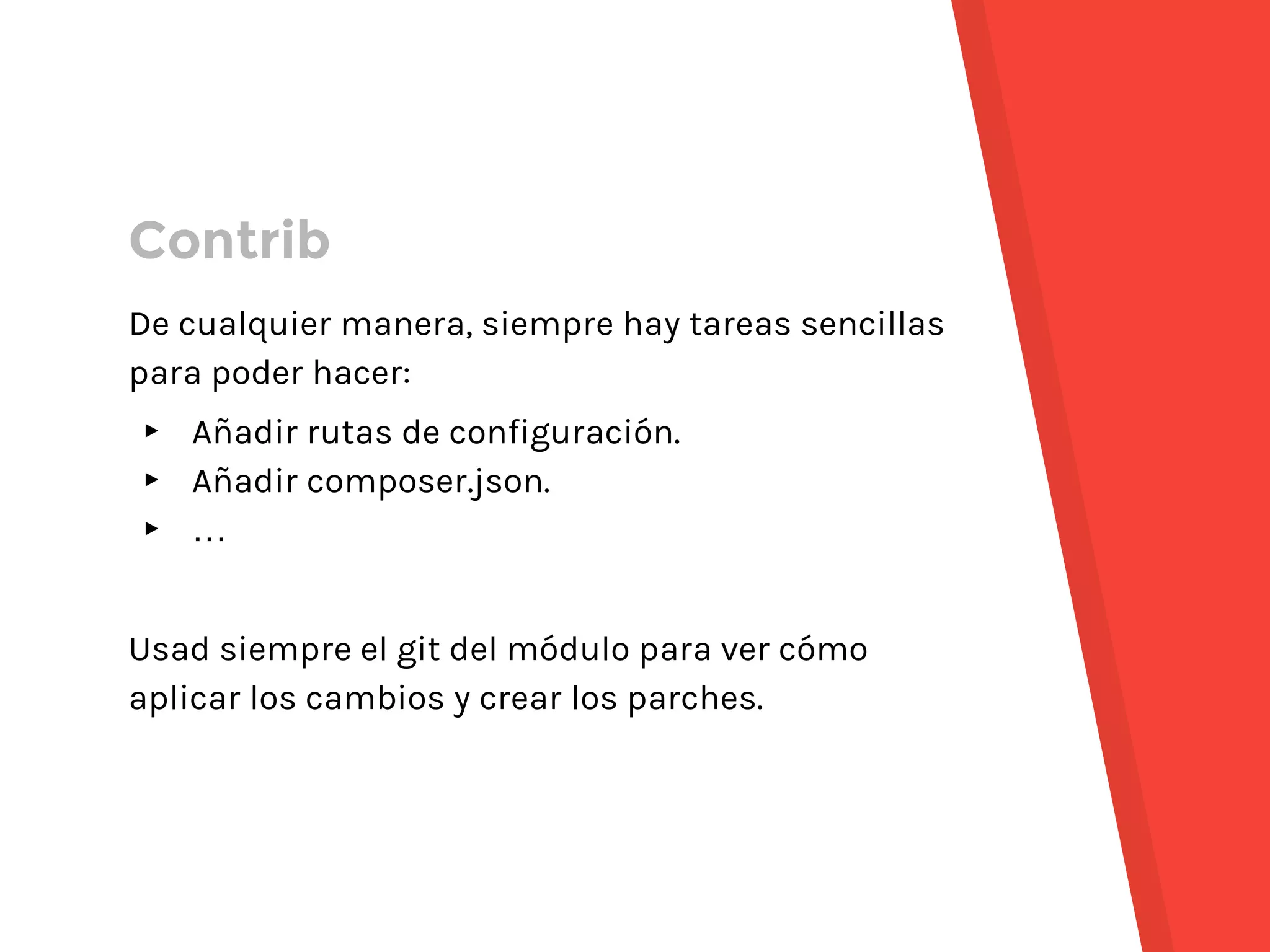 De cualquier manera, siempre hay tareas sencillas
para poder hacer:
▸ Añadir rutas de configuración.
▸ Añadir composer.json.
▸ …
Usad siempre el git del módulo para ver cómo
aplicar los cambios y crear los parches.
Contrib
 
