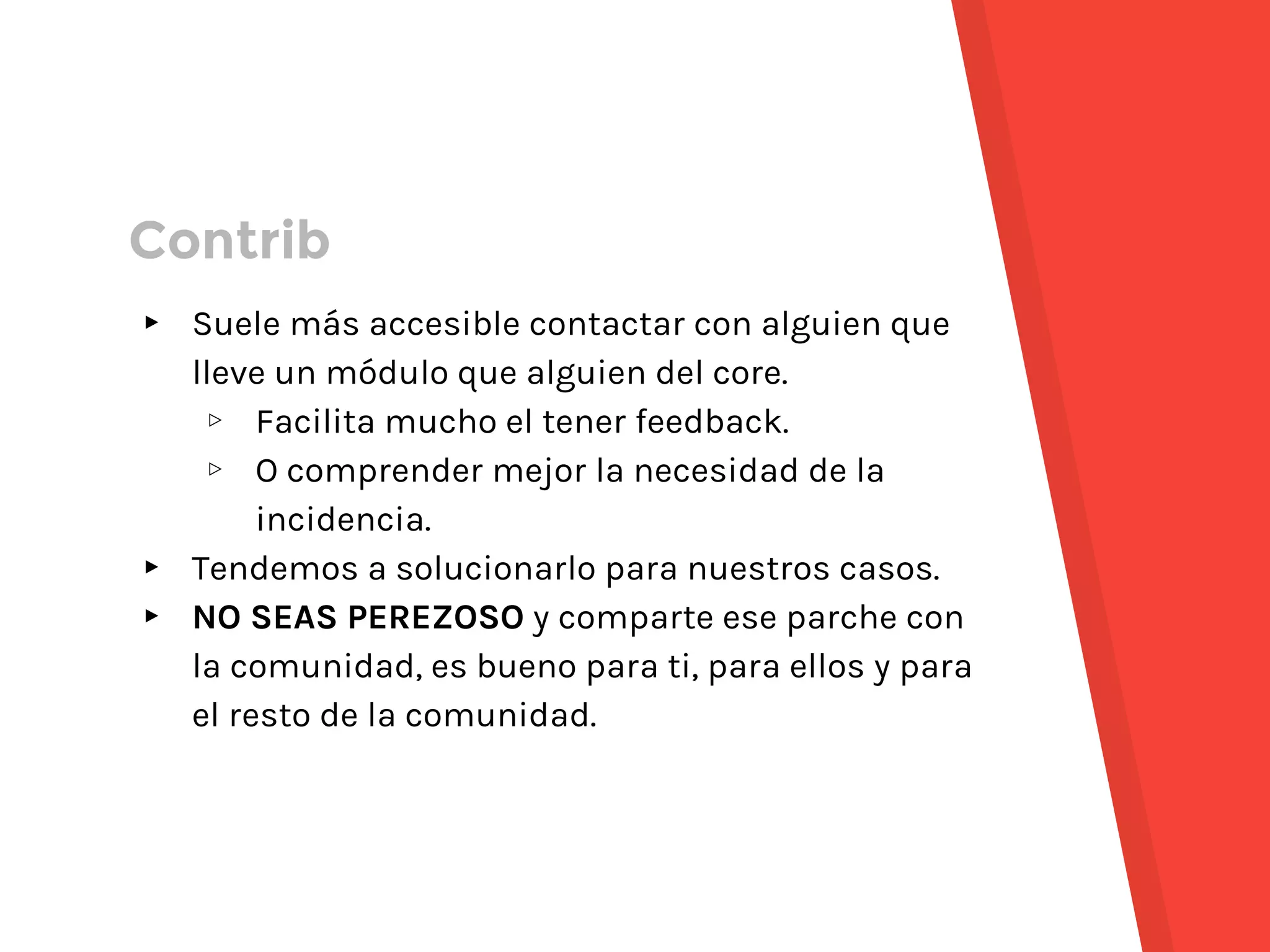 ▸ Suele más accesible contactar con alguien que
lleve un módulo que alguien del core.
▹ Facilita mucho el tener feedback.
▹ O comprender mejor la necesidad de la
incidencia.
▸ Tendemos a solucionarlo para nuestros casos.
▸ NO SEAS PEREZOSO y comparte ese parche con
la comunidad, es bueno para ti, para ellos y para
el resto de la comunidad.
Contrib
 