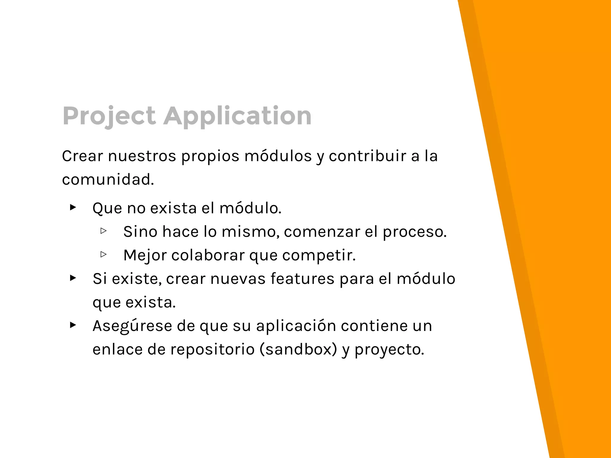 Crear nuestros propios módulos y contribuir a la
comunidad.
▸ Que no exista el módulo.
▹ Sino hace lo mismo, comenzar el proceso.
▹ Mejor colaborar que competir.
▸ Si existe, crear nuevas features para el módulo
que exista.
▸ Asegúrese de que su aplicación contiene un
enlace de repositorio (sandbox) y proyecto.
Project Application
 