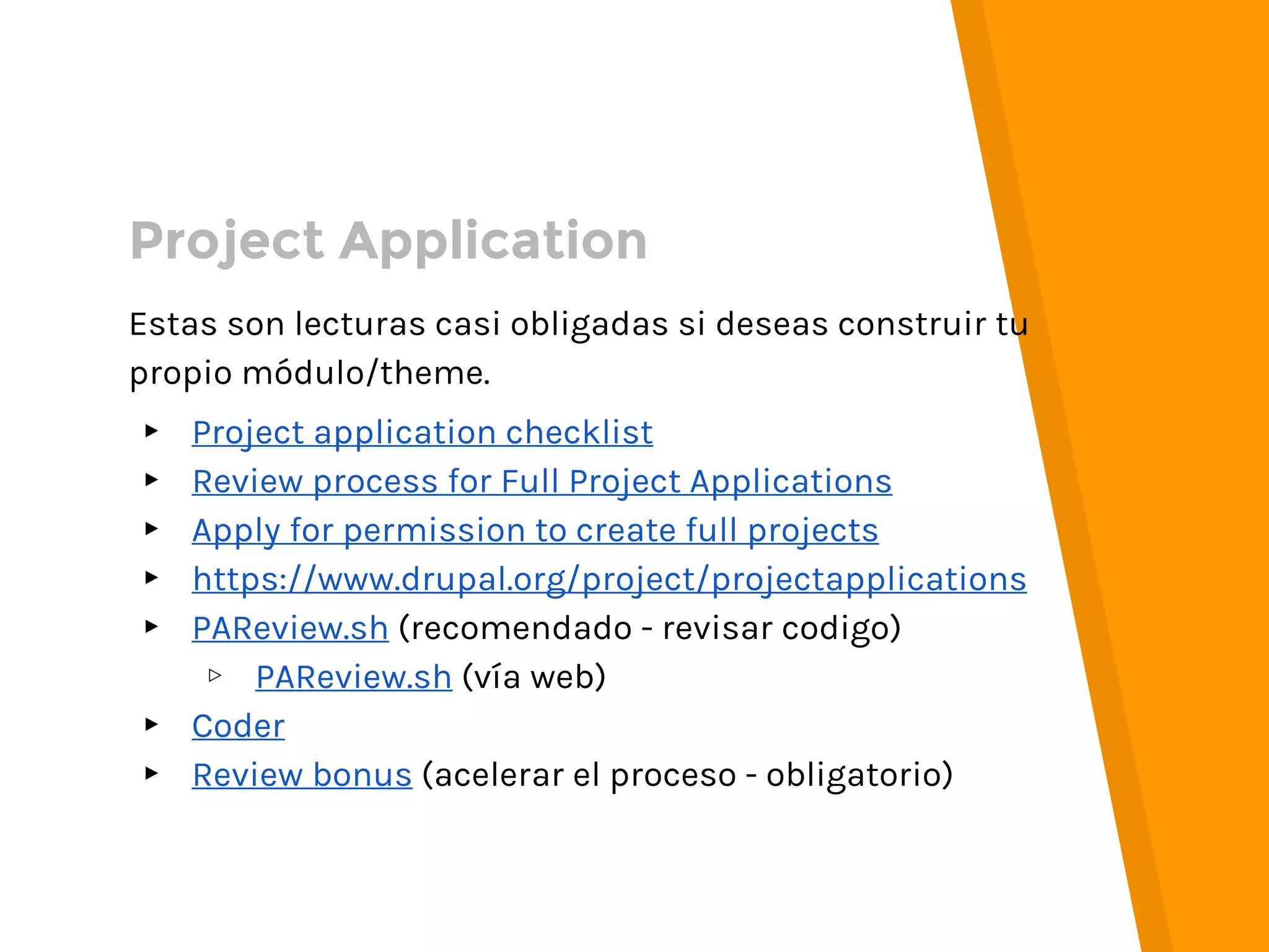 Estas son lecturas casi obligadas si deseas construir tu
propio módulo/theme.
▸ Project application checklist
▸ Review process for Full Project Applications
▸ Apply for permission to create full projects
▸ https://www.drupal.org/project/projectapplications
▸ PAReview.sh (recomendado - revisar codigo)
▹ PAReview.sh (vía web)
▸ Coder
▸ Review bonus (acelerar el proceso - obligatorio)
Project Application
 
