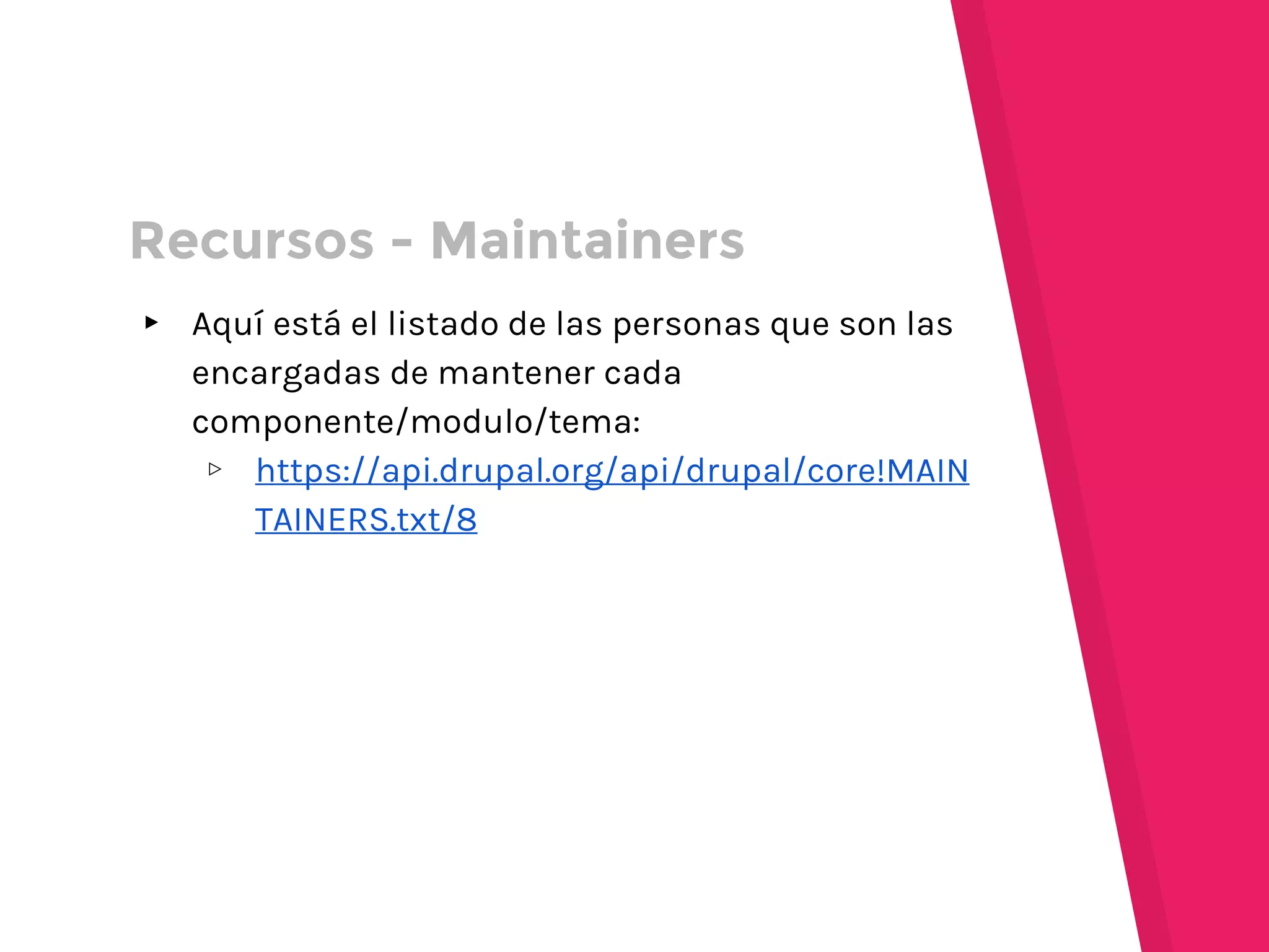 ▸ Aquí está el listado de las personas que son las
encargadas de mantener cada
componente/modulo/tema:
▹ https://api.drupal.org/api/drupal/core!MAIN
TAINERS.txt/8
Recursos - Maintainers
 