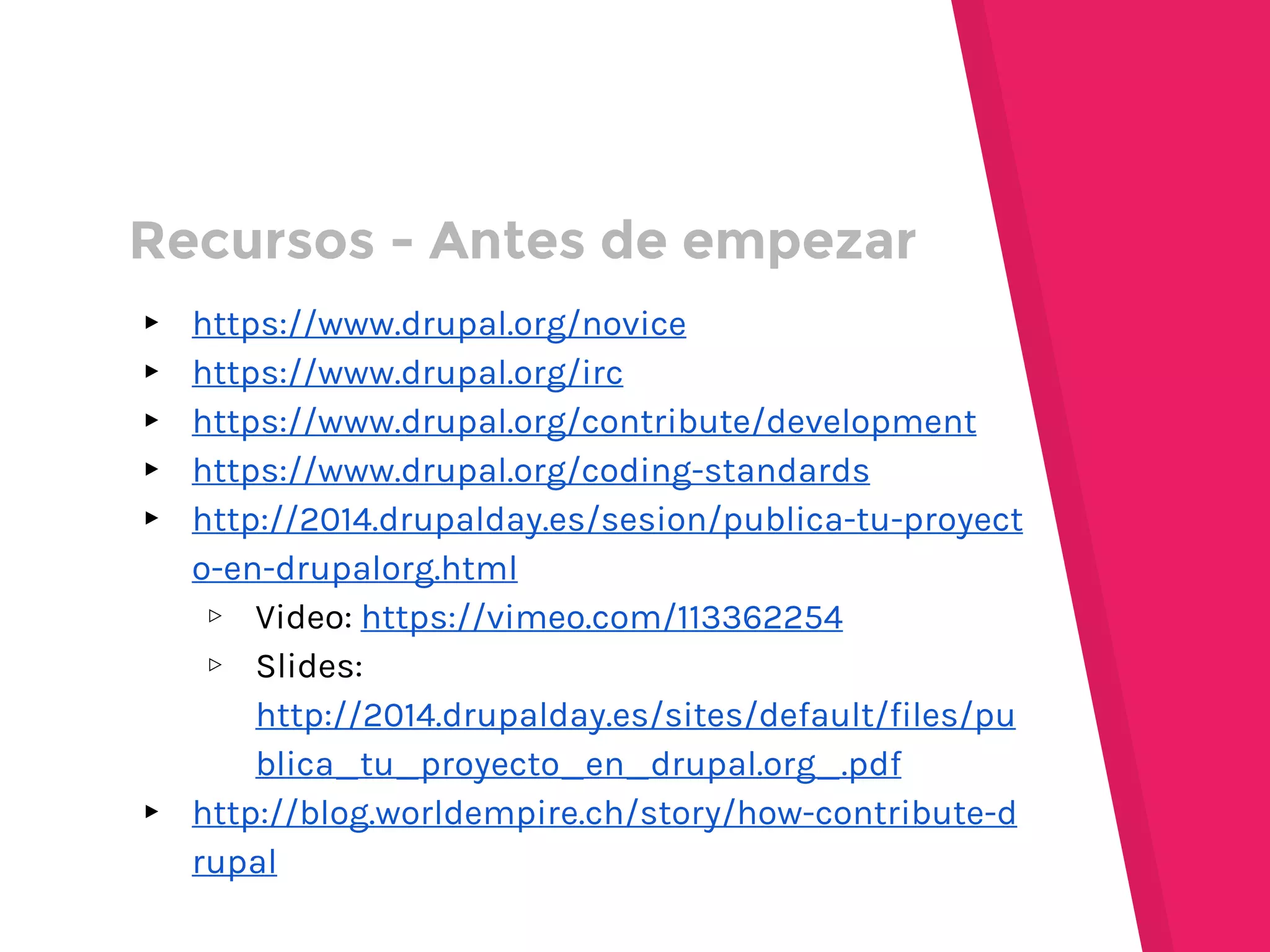 ▸ https://www.drupal.org/novice
▸ https://www.drupal.org/irc
▸ https://www.drupal.org/contribute/development
▸ https://www.drupal.org/coding-standards
▸ http://2014.drupalday.es/sesion/publica-tu-proyect
o-en-drupalorg.html
▹ Video: https://vimeo.com/113362254
▹ Slides:
http://2014.drupalday.es/sites/default/files/pu
blica_tu_proyecto_en_drupal.org_.pdf
▸ http://blog.worldempire.ch/story/how-contribute-d
rupal
Recursos - Antes de empezar
 