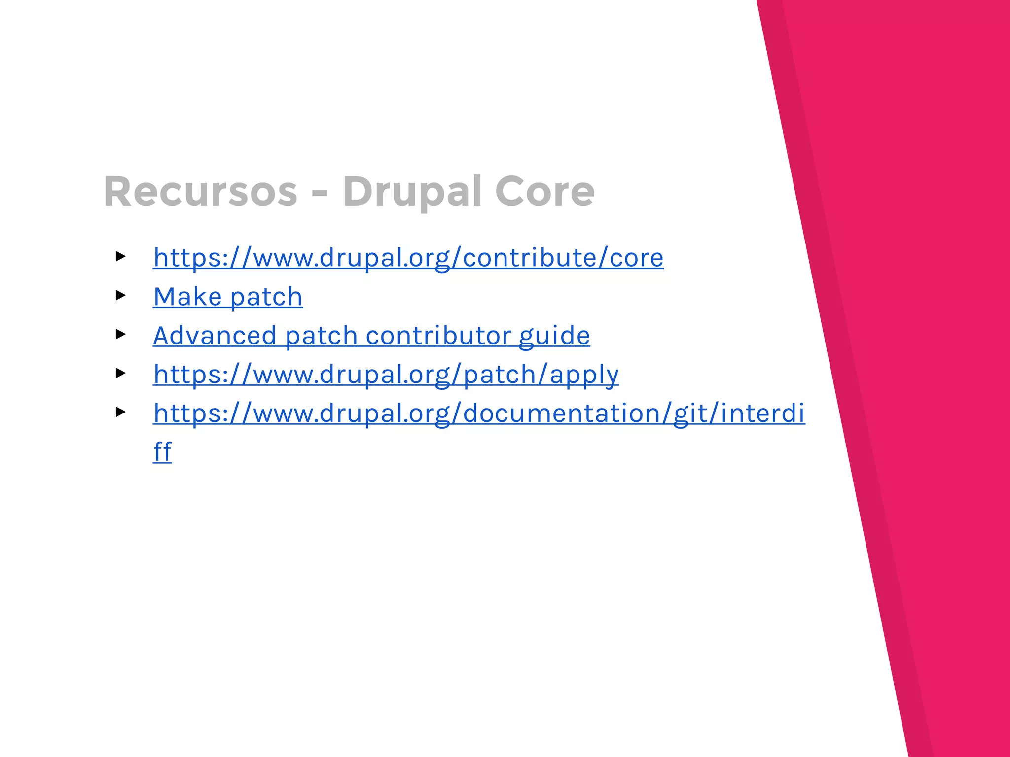 ▸ https://www.drupal.org/contribute/core
▸ Make patch
▸ Advanced patch contributor guide
▸ https://www.drupal.org/patch/apply
▸ https://www.drupal.org/documentation/git/interdi
ff
Recursos - Drupal Core
 