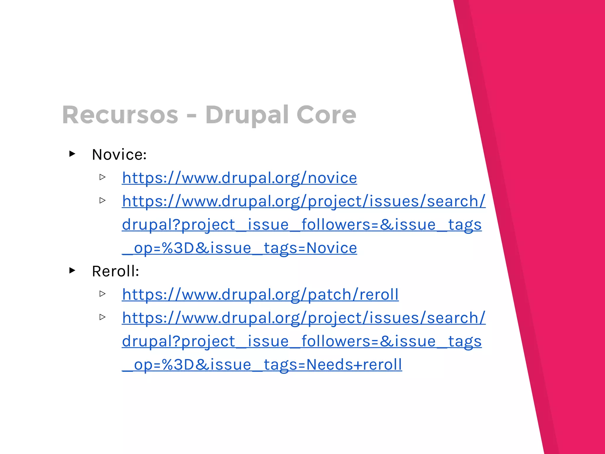 ▸ Novice:
▹ https://www.drupal.org/novice
▹ https://www.drupal.org/project/issues/search/
drupal?project_issue_followers=&issue_tags
_op=%3D&issue_tags=Novice
▸ Reroll:
▹ https://www.drupal.org/patch/reroll
▹ https://www.drupal.org/project/issues/search/
drupal?project_issue_followers=&issue_tags
_op=%3D&issue_tags=Needs+reroll
Recursos - Drupal Core
 