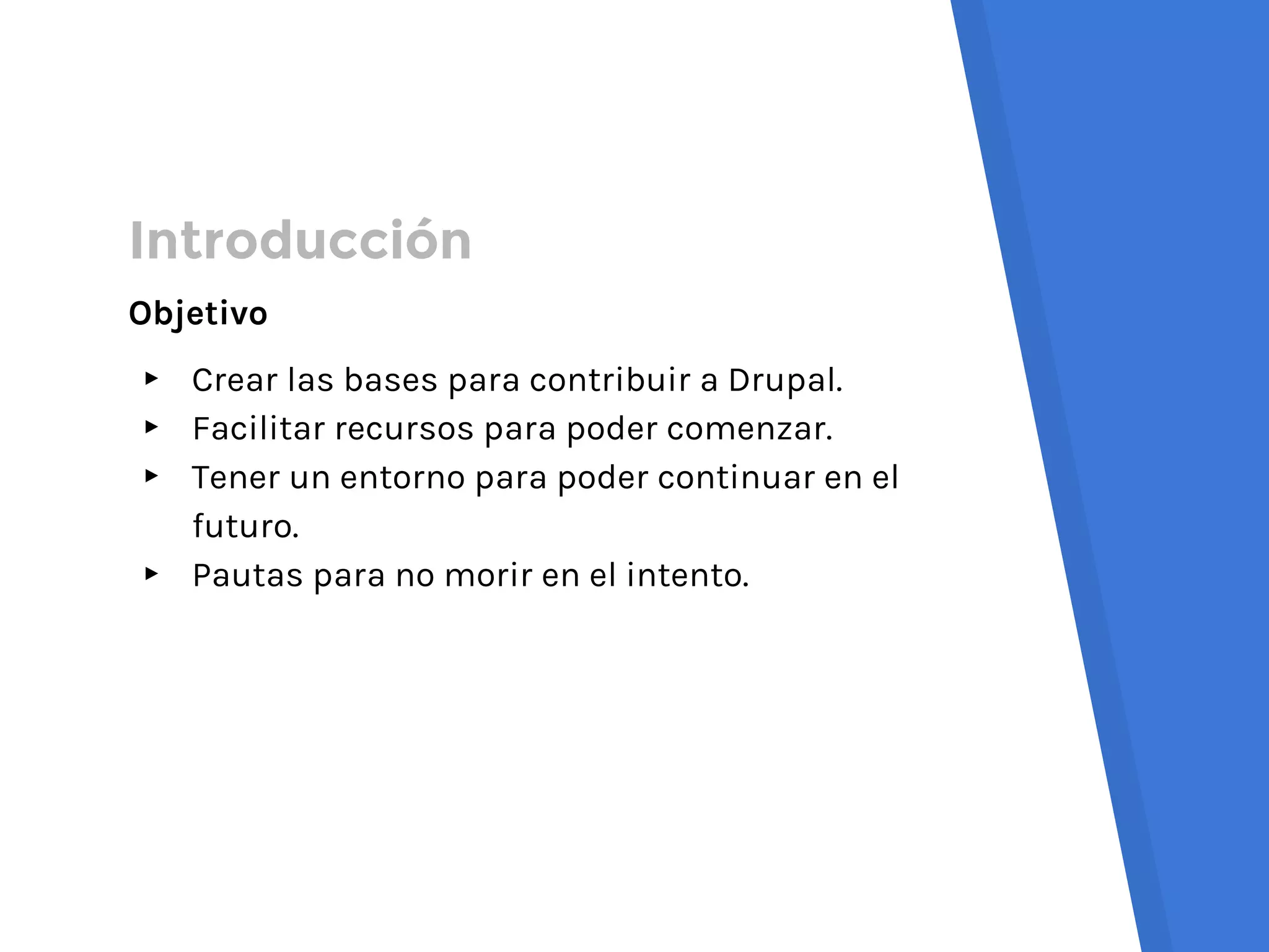 Introducción
Objetivo
▸ Crear las bases para contribuir a Drupal.
▸ Facilitar recursos para poder comenzar.
▸ Tener un entorno para poder continuar en el
futuro.
▸ Pautas para no morir en el intento.
 
