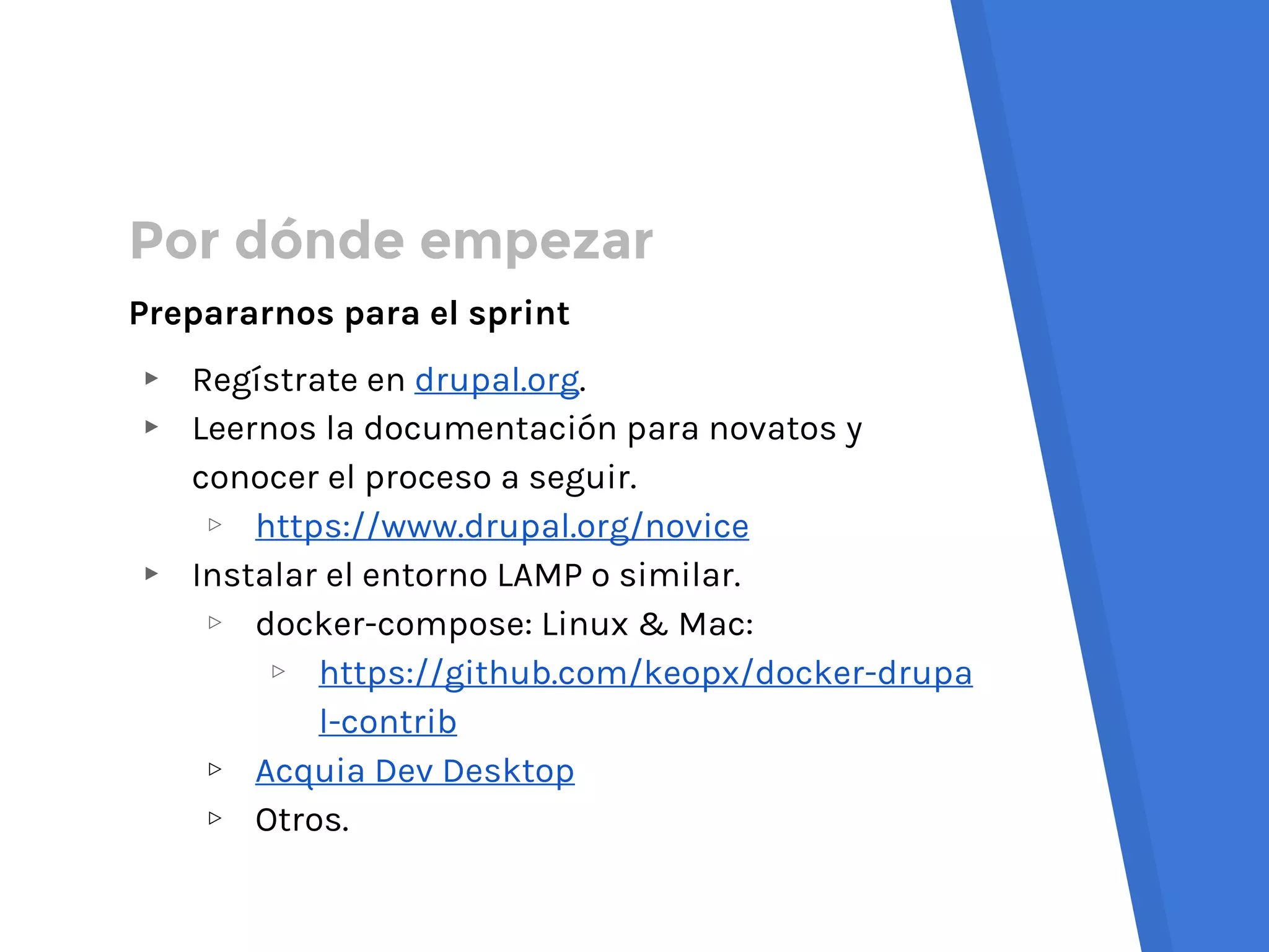 Por dónde empezar
Prepararnos para el sprint
▸ Regístrate en drupal.org.
▸ Leernos la documentación para novatos y
conocer el proceso a seguir.
▹ https://www.drupal.org/novice
▸ Instalar el entorno LAMP o similar.
▹ docker-compose: Linux & Mac:
▹ https://github.com/keopx/docker-drupa
l-contrib
▹ Acquia Dev Desktop
▹ Otros.
 