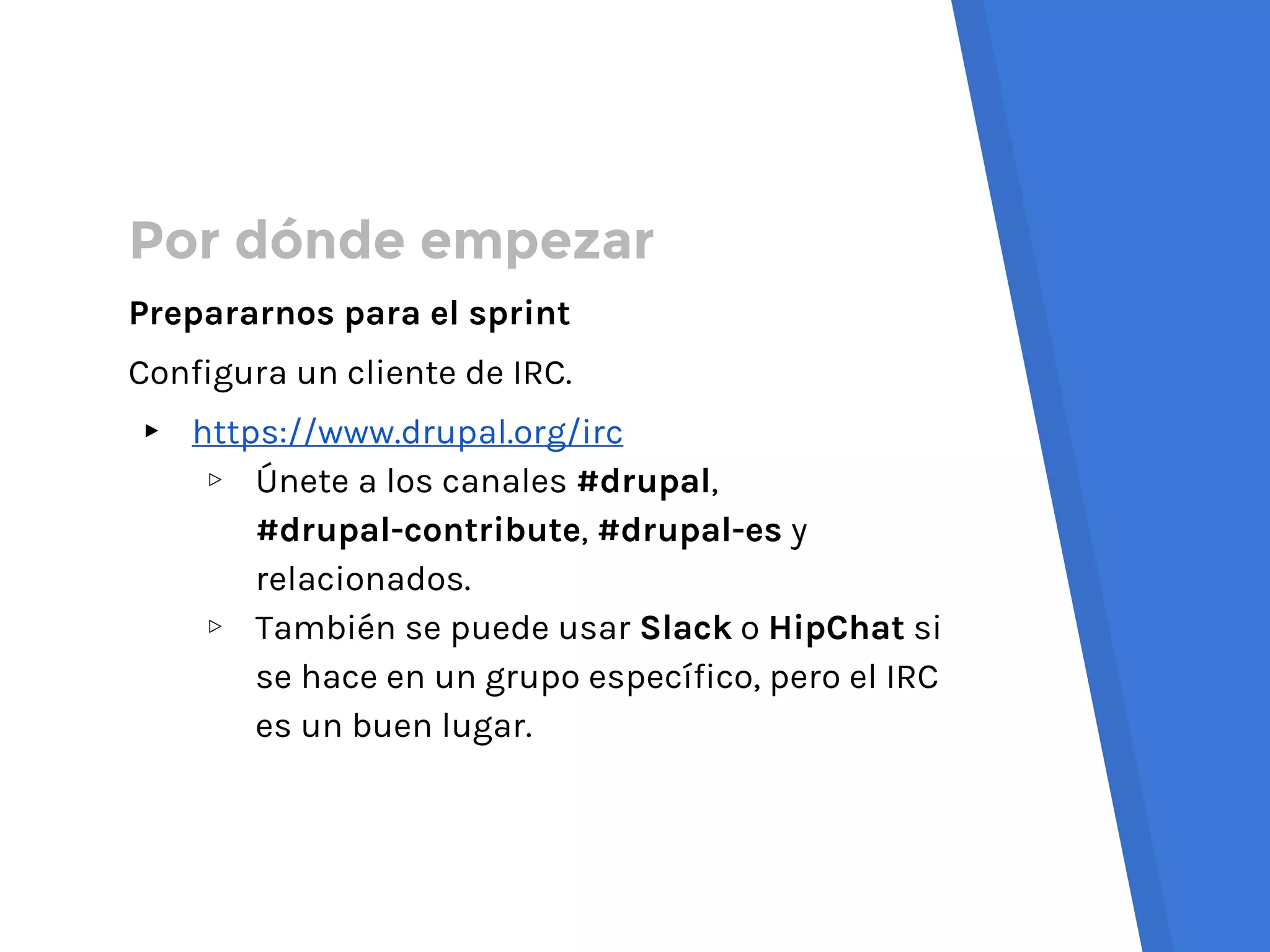 Por dónde empezar
Prepararnos para el sprint
Configura un cliente de IRC.
▸ https://www.drupal.org/irc
▹ Únete a los canales #drupal,
#drupal-contribute, #drupal-es y
relacionados.
▹ También se puede usar Slack o HipChat si
se hace en un grupo específico, pero el IRC
es un buen lugar.
 
