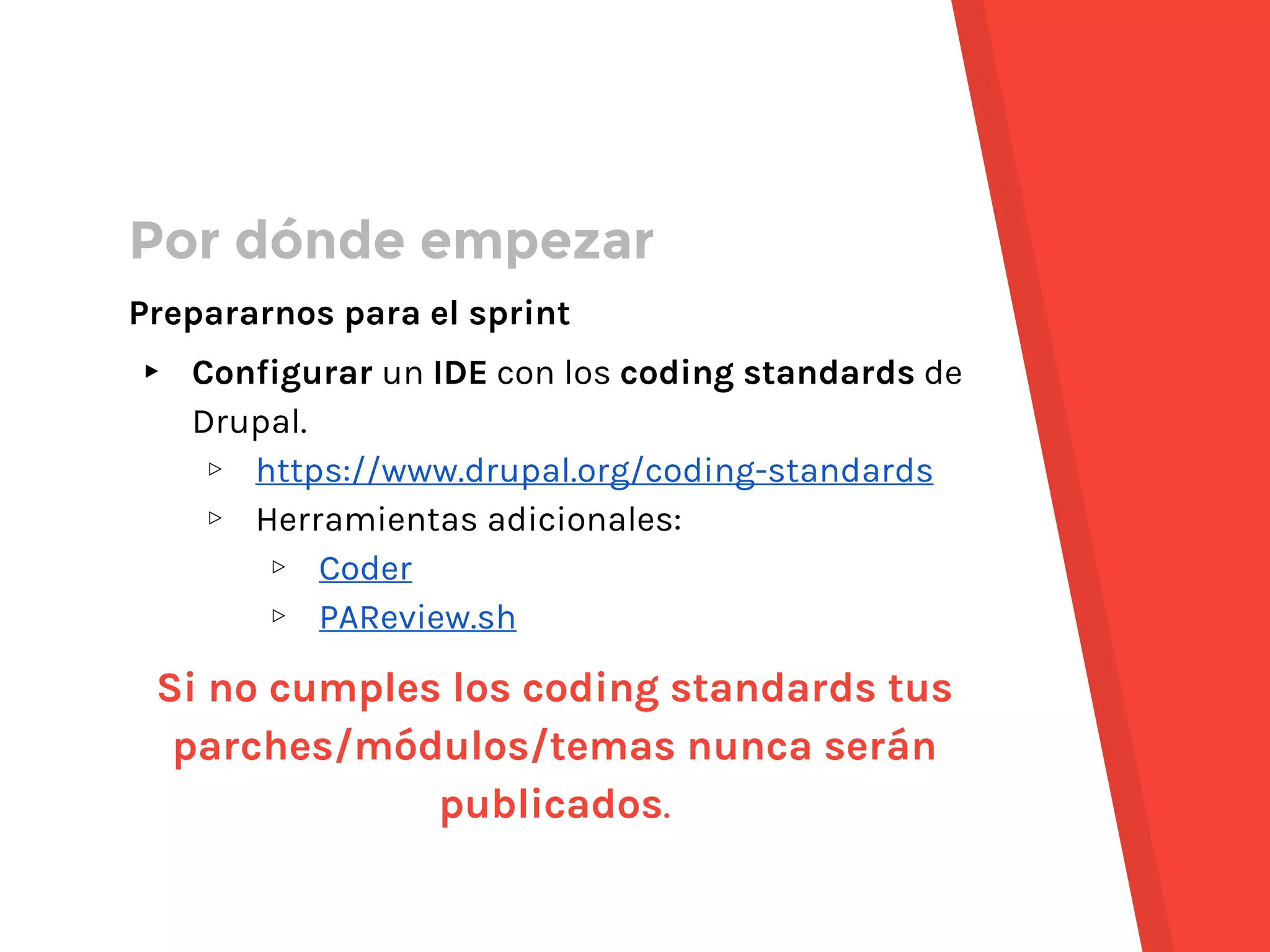 Por dónde empezar
Prepararnos para el sprint
▸ Configurar un IDE con los coding standards de
Drupal.
▹ https://www.drupal.org/coding-standards
▹ Herramientas adicionales:
▹ Coder
▹ PAReview.sh
Si no cumples los coding standards tus
parches/módulos/temas nunca serán
publicados.
 
