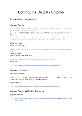 Contribuir a Drupal - Entorno
Instalación de entorno
Instalar Drush
# Download latest stable release using the code below or browse to
github.com/drush-ops/drush/releases.
php -r "readfile('https://s3.amazonaws.com/files.drush.org/drush.phar');" >
drush
# Or use our upcoming release: php -r
"readfile('https://s3.amazonaws.com/files.drush.org/drush-unstable.phar');" > drush
# Test your install.
php drush core-status
# Make `drush` executable as a command from anywhere. Destination can be anywhere on
$PATH.
chmod +x drush
sudo mv drush /usr/local/bin
# Optional. Enrich the bash startup file with completion and aliases.
drush init
● http://docs.drush.org/en/master/install/#installupgrade-a-global-drush
Instalar composer
Instalacion Linux/Mac.
curl -sS https://getcomposer.org/installer | sudo php --
--install-dir=/usr/local/bin --filename=composer
Documentación:
● https://getcomposer.org/doc/00-intro.md#installation-linux-unix-osx
Instalar Docker & Docker Compose
Seguid este tutorial.
● https://docs.google.com/document/d/1e4VTIKqiJOMdeoD2COIYVv5H-uPC4KCNTif0
0bR2-rs/edit
 