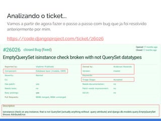 Analizando o ticket...
Vamos a partir de agora fazer o passo a passo com bug que ja foi resolvido
anteriormente por mim.
https://code.djangoproject.com/ticket/26026
 