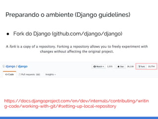 Preparando o ambiente (Django guidelines)
● Fork do Django (github.com/django/django)
https://docs.djangoproject.com/en/dev/internals/contributing/writin
g-code/working-with-git/#setting-up-local-repository
 
