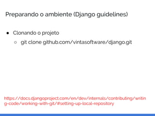 Preparando o ambiente (Django guidelines)
● Clonando o projeto
○ git clone github.com/vintasoftware/django.git
https://docs.djangoproject.com/en/dev/internals/contributing/writin
g-code/working-with-git/#setting-up-local-repository
 