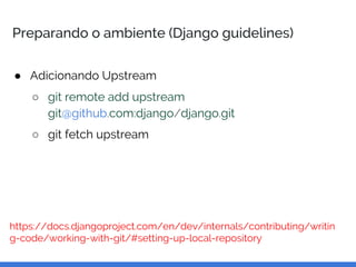 Preparando o ambiente (Django guidelines)
● Adicionando Upstream
○ git remote add upstream
git@github.com:django/django.git
○ git fetch upstream
https://docs.djangoproject.com/en/dev/internals/contributing/writin
g-code/working-with-git/#setting-up-local-repository
 