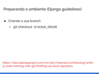 Preparando o ambiente (Django guidelines)
● Criando a sua branch
○ git checkout -b ticket_26026
https://docs.djangoproject.com/en/dev/internals/contributing/writin
g-code/working-with-git/#setting-up-local-repository
 