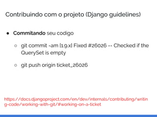 Contribuindo com o projeto (Django guidelines)
● Commitando seu codigo
○ git commit -am [1.9.x] Fixed #26026 -- Checked if the
QuerySet is empty
○ git push origin ticket_26026
https://docs.djangoproject.com/en/dev/internals/contributing/writin
g-code/working-with-git/#working-on-a-ticket
 