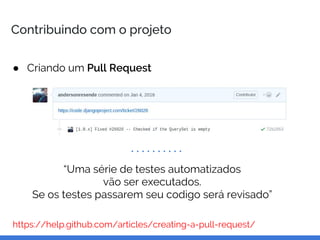 Contribuindo com o projeto
● Criando um Pull Request
https://help.github.com/articles/creating-a-pull-request/
“Uma série de testes automatizados
vão ser executados.
Se os testes passarem seu codigo será revisado”
 