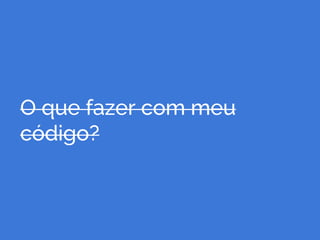 O que fazer com meu
código?
 