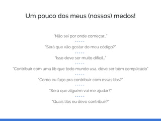 Um pouco dos meus (nossos) medos!
“Não sei por onde começar…”
“Será que vão gostar do meu código?”
“Isso deve ser muito difícil…”
“Contribuir com uma lib que todo mundo usa, deve ser bem complicado”
“Como eu faço pra contribuir com essas libs?”
“Será que alguém vai me ajudar?”
“Quais libs eu devo contribuir?”
 