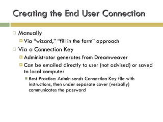 Creating the End User Connection Manually Via “wizard,” “fill in the form” approach Via a Connection Key Administrator generates from Dreamweaver Can be emailed directly to user (not advised) or saved to local computer Best Practice: Admin sends Connection Key file with instructions, then under separate cover (verbally) communicates the password 