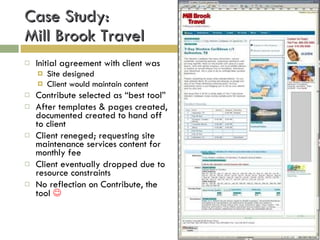 Case Study:  Mill Brook Travel Initial agreement with client was Site designed Client would maintain content Contribute selected as “best tool” After templates & pages created, documented created to hand off to client Client reneged; requesting site maintenance services content for monthly fee Client eventually dropped due to resource constraints No reflection on Contribute, the tool   