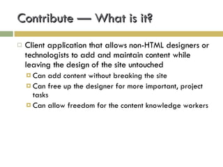 Contribute — What is it? Client application that allows non-HTML designers or technologists to add and maintain content while leaving the design of the site untouched Can add content without breaking the site Can free up the designer for more important, project tasks Can allow freedom for the content knowledge workers 