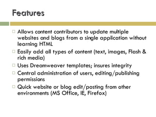 Features Allows content contributors to update multiple websites and blogs from a single application without learning HTML Easily add all types of content (text, images, Flash & rich media) Uses Dreamweaver templates; insures integrity Central administration of users, editing/publishing permissions Quick website or blog edit/posting from other environments (MS Office, IE, Firefox) 