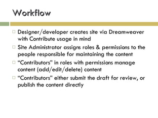 Workflow Designer/developer creates site via Dreamweaver with Contribute usage in mind Site Administrator assigns roles & permissions to the people responsible for maintaining the content “ Contributors” in roles with permissions manage content (add/edit/delete) content “ Contributors” either submit the draft for review, or publish the content directly 