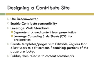 Designing a Contribute Site Use Dreamweaver Enable Contribute compatibility Leverage Web Standards Separate structured content from presentation Leverage Cascading Style Sheets (CSS) for presentation Create templates/pages with Editable Regions that allow users to edit content. Remaining portions of the page are locked Publish, then release to content contributors 