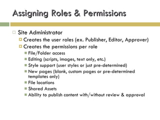 Assigning Roles & Permissions Site Administrator  Creates the user roles (ex. Publisher, Editor, Approver) Creates the permissions per role File/Folder access Editing (scripts, images, text only, etc.) Style support (user styles or just pre-determined) New pages (blank, custom pages or pre-determined templates only) File locations Shared Assets Ability to publish content with/without review & approval 