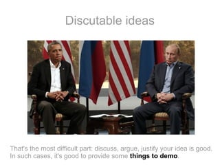 Discutable ideas

That's the most difficult part: discuss, argue, justify your idea is good.
In such cases, it's good to provide some things to demo.

 