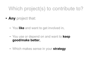 Which project(s) to contribute to?
●

Any project that:
–

You like and want to get involved in,

–

You use or depend on and want to keep
good/make better,

–

Which makes sense in your strategy

 