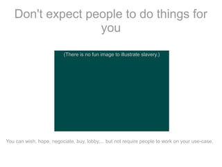 Don't expect people to do things for
you
(There is no fun image to illustrate slavery.)

You can wish, hope, negociate, buy, lobby,... but not require people to work on your use-case.

 