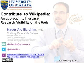 Contribute to Wikipedia:
An approach to Increase
Research Visibility on the Web
aleebrahim@um.edu.my
@aleebrahim
www.researcherid.com/rid/C-2414-2009
http://scholar.google.com/citations
Nader Ale Ebrahim, PhD
Visiting Research Fellow
Research Support Unit
Centre for Research Services
Research Management & Innovation Complex
University of Malaya, Kuala Lumpur, Malaysia
10th February 2015
 