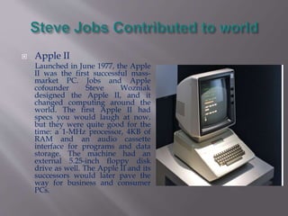  Apple II 
Launched in June 1977, the Apple 
II was the first successful mass-market 
PC. Jobs and Apple 
cofounder Steve Wozniak 
designed the Apple II, and it 
changed computing around the 
world. The first Apple II had 
specs you would laugh at now, 
but they were quite good for the 
time: a 1-MHz processor, 4KB of 
RAM and an audio cassette 
interface for programs and data 
storage. The machine had an 
external 5.25-inch floppy disk 
drive as well. The Apple II and its 
successors would later pave the 
way for business and consumer 
PCs. 
 