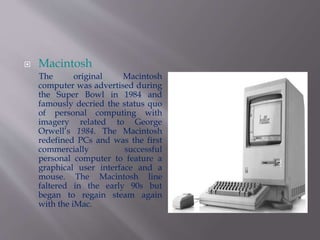  Macintosh 
The original Macintosh 
computer was advertised during 
the Super Bowl in 1984 and 
famously decried the status quo 
of personal computing with 
imagery related to George 
Orwell’s 1984. The Macintosh 
redefined PCs and was the first 
commercially successful 
personal computer to feature a 
graphical user interface and a 
mouse. The Macintosh line 
faltered in the early 90s but 
began to regain steam again 
with the iMac. 
 