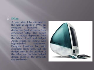  iMac 
A year after Jobs returned to 
the helm at Apple in 1997, the 
company launched the 
distinctive (and divisive) first-generation 
iMac. The design 
was a radical departure from 
the Macs of old and helped 
Apple regain its footing with 
high-minded consumers. 
Designer Jonathan Ive, with 
oversight from Jobs, led the 
design team in the creation of 
the iMac, and he later helped 
design most of the products 
you see below. 
 