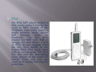  iPod 
The iPod MP3 player looked a 
little wacky when it first hit the 
scene in 2001. Outside of the 
Walkman, there really wasn’t a 
single portable music device 
that changed music so 
drastically. The first iPod 
retailed for $400 with 5GB of 
storage, but now there’s a host 
of iPod devices ranging from 
the tiny iPod shuffle to the 
feature-filled iPod touch, each 
with its own purpose. The iPod 
line has had the best-selling 
music players in the world for 
several years, and you can 
count on it staying that way for 
some time. 
 