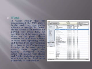  iTunes 
It wasn’t enough that Jobs 
revolutionized the MP3 player; 
he also needed to give people the 
software to manage the content. 
iTunes started as an interface for 
playing your music files, but 
now it is one of the largest music 
stores on the planet. iTunes 
accounts for more than a fourth 
of music sales happening today, 
and the trend will likely continue 
in its favor as the iPod continues 
its reign as the most popular 
music player. Apple also 
recently introduced iCloud, 
which will interact with iTunes 
and Apple products so users can 
store music in the cloud rather 
than solely on their devices. 
 