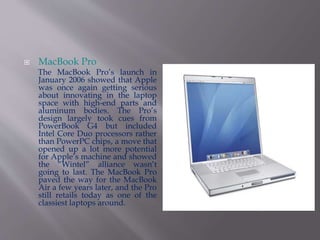  MacBook Pro 
The MacBook Pro’s launch in 
January 2006 showed that Apple 
was once again getting serious 
about innovating in the laptop 
space with high-end parts and 
aluminum bodies. The Pro’s 
design largely took cues from 
PowerBook G4 but included 
Intel Core Duo processors rather 
than PowerPC chips, a move that 
opened up a lot more potential 
for Apple’s machine and showed 
the “Wintel” alliance wasn’t 
going to last. The MacBook Pro 
paved the way for the MacBook 
Air a few years later, and the Pro 
still retails today as one of the 
classiest laptops around. 
 