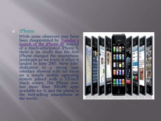  iPhone 
While some observers may have 
been disappointed by Tuesday’s 
launch of the iPhone 4S instead 
of a much-anticipated iPhone 5, 
there is no doubt that the first 
iPhone changed the smartphone 
landscape as we know it when it 
landed in June 2007. Steve Jobs’ 
dedication to a strong user 
interface showed with his focus 
on a simple mobile operating 
system paired with a 3.5-inch 
touch screen. The iPhone now 
has more than 500,000 apps 
available for it, and the phone is 
the best-selling smartphone in 
the world. 
 