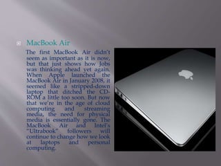  MacBook Air 
The first MacBook Air didn’t 
seem as important as it is now, 
but that just shows how Jobs 
was thinking ahead yet again. 
When Apple launched the 
MacBook Air in January 2008, it 
seemed like a stripped-down 
laptop that ditched the CD-ROM 
a little too soon. But now 
that we’re in the age of cloud 
computing and streaming 
media, the need for physical 
media is essentially gone. The 
MacBook Air and Intel’s 
“Ultrabook” followers will 
continue to change how we look 
at laptops and personal 
computing. 
 