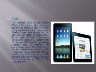  iPad 
The January 2010 launch of the 
iPad tablet showed that Jobs yet 
again was ahead of the curve by 
bringing back tablet computing. 
Tablets were first shown off by 
Microsoft in 2001, but tablet PCs 
didn’t take off with consumers 
until Jobs paired a tablet with 
the simple iOS mobile operating 
system and a variety of 
compelling apps. The iPad is by 
far the best-selling tablet in the 
world and many analysts believe 
it will stay that way, even with 
competitors like Amazon Kindle 
Fire and Samsung Galaxy Tab 
10.1 and 8.9. 
 