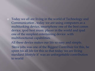  Today we all are living in the world of Technology and 
Communication , today we are using computers as a 
multitasking device, smartphone one of the best comm 
device, ipod best music player in the world and ipad 
one of the simplest entertaining device with 
multifunctional capabilities. 
All these device makes our life so easy and simple. 
Steve jobs was one of the Biggest Contribuir for this, he 
spent his all life for this so that today we are living 
standard lifestyle it’ was an unforgettable contribution 
to world 
 