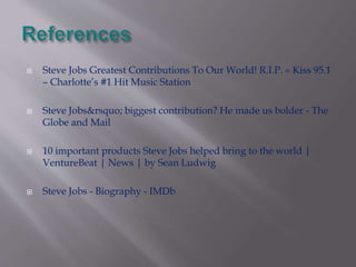  Steve Jobs Greatest Contributions To Our World! R.I.P. « Kiss 95.1 
– Charlotte’s #1 Hit Music Station 
 Steve Jobs&rsquo; biggest contribution? He made us bolder - The 
Globe and Mail 
 10 important products Steve Jobs helped bring to the world | 
VentureBeat | News | by Sean Ludwig 
 Steve Jobs - Biography - IMDb 
 