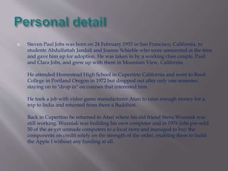  Steven Paul Jobs was born on 24 February 1955 in San Francisco, California, to 
students Abdulfattah Jandali and Joanne Schieble who were unmarried at the time 
and gave him up for adoption. He was taken in by a working class couple, Paul 
and Clara Jobs, and grew up with them in Mountain View, California. 
He attended Homestead High School in Cupertino California and went to Reed 
College in Portland Oregon in 1972 but dropped out after only one semester, 
staying on to "drop in" on courses that interested him. 
He took a job with video game manufacturer Atari to raise enough money for a 
trip to India and returned from there a Buddhist. 
Back in Cupertino he returned to Atari where his old friend Steve Wozniak was 
still working. Wozniak was building his own computer and in 1976 Jobs pre-sold 
50 of the as-yet unmade computers to a local store and managed to buy the 
components on credit solely on the strength of the order, enabling them to build 
the Apple I without any funding at all. 
 