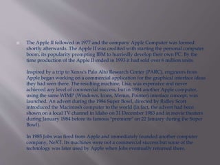  The Apple II followed in 1977 and the company Apple Computer was formed 
shortly afterwards. The Apple II was credited with starting the personal computer 
boom, its popularity prompting IBM to hurriedly develop their own PC. By the 
time production of the Apple II ended in 1993 it had sold over 6 million units. 
Inspired by a trip to Xerox's Palo Alto Research Center (PARC), engineers from 
Apple began working on a commercial application for the graphical interface ideas 
they had seen there. The resulting machine, Lisa, was expensive and never 
achieved any level of commercial success, but in 1984 another Apple computer, 
using the same WIMP (Windows, Icons, Menus, Pointer) interface concept, was 
launched. An advert during the 1984 Super Bowl, directed by Ridley Scott 
introduced the Macintosh computer to the world (in fact, the advert had been 
shown on a local TV channel in Idaho on 31 December 1983 and in movie theaters 
during January 1984 before its famous "premiere" on 22 January during the Super 
Bowl). 
In 1985 Jobs was fired from Apple and immediately founded another computer 
company, NeXT. Its machines were not a commercial success but some of the 
technology was later used by Apple when Jobs eventually returned there. 
 