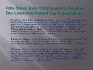  What was Steve Jobs’ greatest contribution to society? The amazing thing 
is that there are so many answers to choose from. Was it the insanely 
great Mac? Or perhaps the iPod and the MP3 music revolution? Or Pixar 
and Toy Story and all of the studio’s other animated wonders? Or the 
iPhone and the iPad and all the innovation they’ve uncorked in the 
mobile, software, and publishing businesses? Or maybe it’s simply Apple 
itself—the world’s most valuable company. 
 I think all of those are fine answers. But to me there’s another answer that 
encompasses all of them: Steve Jobs taught us to have higher 
expectations. Of our technology. Of our entertainment. Even of ourselves. 
 Of course, the expectations Jobs placed on himself, his co-workers, and 
just about everyone else he dealt with are legendary. We’ve all heard 
about the killer stares, the angry rants, the foul-mouthed dressing-downs 
of employees whenever Jobs was unhappy with a policy or a product. 
This was a man who did not have time for fools, phonies, weaklings, or 
people who questioned Apple’s mission. 
 
