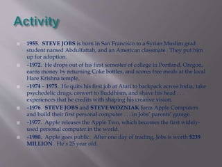  1955. STEVE JOBS is born in San Francisco to a Syrian Muslim grad 
student named Abdulfattah, and an American classmate. They put him 
up for adoption. 
 –1972. He drops out of his first semester of college in Portland, Oregon, 
earns money by returning Coke bottles, and scores free meals at the local 
Hare Krishna temple. 
 –1974 – 1975. He quits his first job at Atari to backpack across India, take 
psychedelic drugs, convert to Buddhism, and shave his head . . . 
experiences that he credits with shaping his creative vision. 
 –1976. STEVE JOBS and STEVE WOZNIAK form Apple Computers 
and build their first personal computer . . . in Jobs’ parents’ garage. 
 –1977. Apple releases the Apple Two, which becomes the first widely-used 
personal computer in the world. 
 –1980. Apple goes public. After one day of trading, Jobs is worth $239 
MILLION. He’s 25 year old. 
 