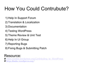 How You Could Contrubute?
1) Help In Support Forum
2) Translation & Localization
3) Documentation
4) Testing WordPress
5) Theme Review & Unit Test
6) Help In UI Group
7) Reporting Bugs
8) Fixing Bugs & Submitting Patch
Resource:
# https://codex.wordpress.org/Contributing_to_WordPress
# http://make.wordpress.org/
 